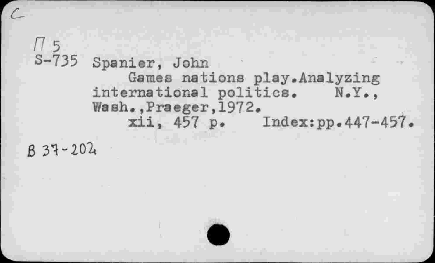 ﻿S-735 Spanier, John
Games nations play.Analyzing international politics. N.Y., Wash.»Praeger,1972.
xii, 457 p. Indexzpp.447-457
B 3*1-202,